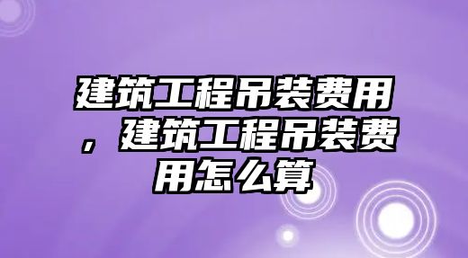 建筑工程吊裝費用，建筑工程吊裝費用怎么算