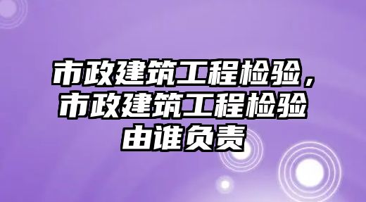 市政建筑工程檢驗，市政建筑工程檢驗由誰負責