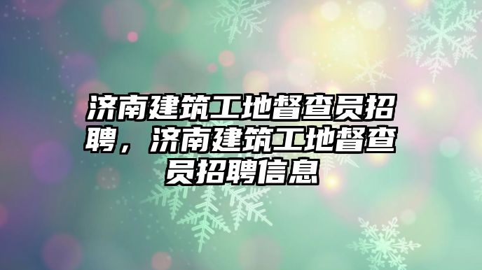 濟(jì)南建筑工地督查員招聘，濟(jì)南建筑工地督查員招聘信息