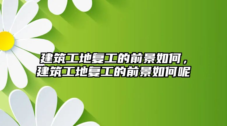 建筑工地復(fù)工的前景如何，建筑工地復(fù)工的前景如何呢