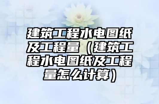 建筑工程水電圖紙及工程量（建筑工程水電圖紙及工程量怎么計算）