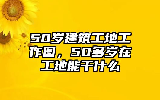 50歲建筑工地工作圖，50多歲在工地能干什么