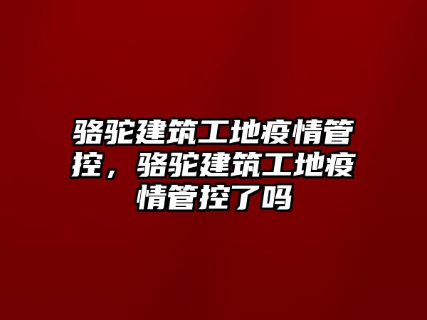 駱駝建筑工地疫情管控，駱駝建筑工地疫情管控了嗎