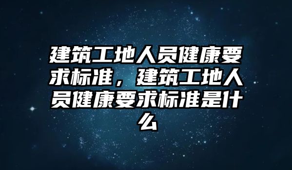 建筑工地人員健康要求標(biāo)準(zhǔn)，建筑工地人員健康要求標(biāo)準(zhǔn)是什么