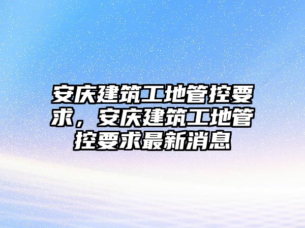 安慶建筑工地管控要求，安慶建筑工地管控要求最新消息