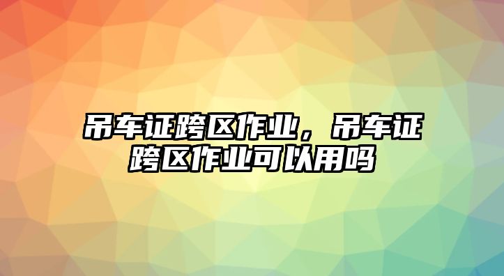 吊車證跨區(qū)作業(yè)，吊車證跨區(qū)作業(yè)可以用嗎