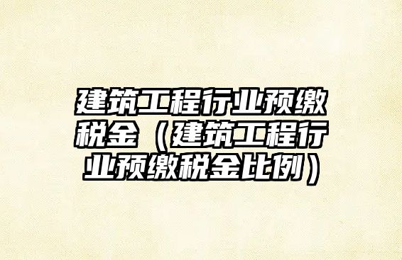 建筑工程行業(yè)預繳稅金（建筑工程行業(yè)預繳稅金比例）