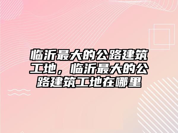 臨沂最大的公路建筑工地，臨沂最大的公路建筑工地在哪里