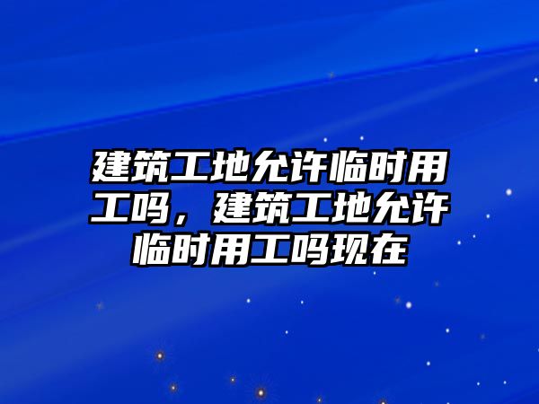 建筑工地允許臨時(shí)用工嗎，建筑工地允許臨時(shí)用工嗎現(xiàn)在