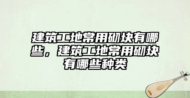 建筑工地常用砌塊有哪些，建筑工地常用砌塊有哪些種類