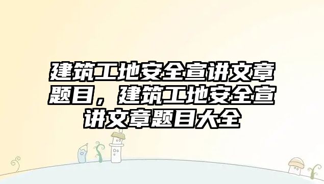 建筑工地安全宣講文章題目，建筑工地安全宣講文章題目大全