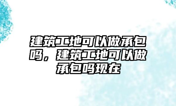 建筑工地可以做承包嗎，建筑工地可以做承包嗎現(xiàn)在