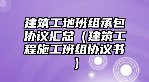 建筑工地班組承包協(xié)議匯總（建筑工程施工班組協(xié)議書）