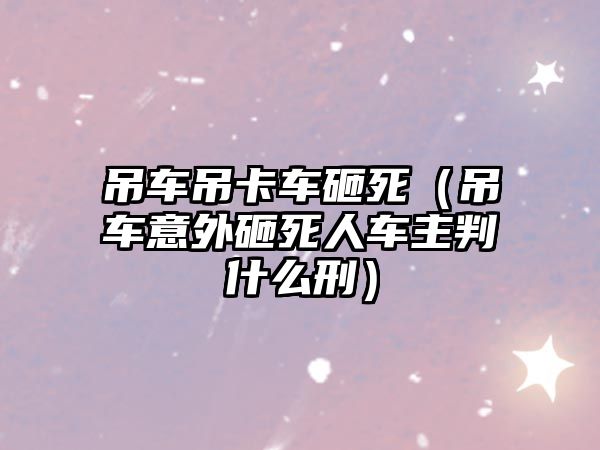 吊車吊卡車砸死（吊車意外砸死人車主判什么刑）