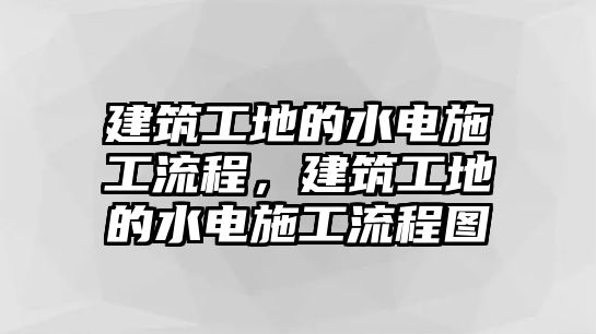 建筑工地的水電施工流程，建筑工地的水電施工流程圖