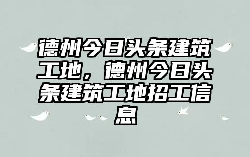 德州今日頭條建筑工地，德州今日頭條建筑工地招工信息