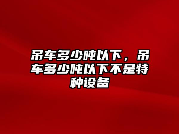 吊車多少噸以下，吊車多少噸以下不是特種設(shè)備