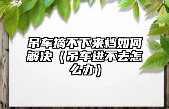 吊車摘不下來檔如何解決（吊車進(jìn)不去怎么辦）