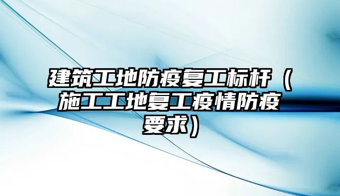 建筑工地防疫復工標桿（施工工地復工疫情防疫要求）