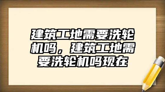 建筑工地需要洗輪機(jī)嗎，建筑工地需要洗輪機(jī)嗎現(xiàn)在