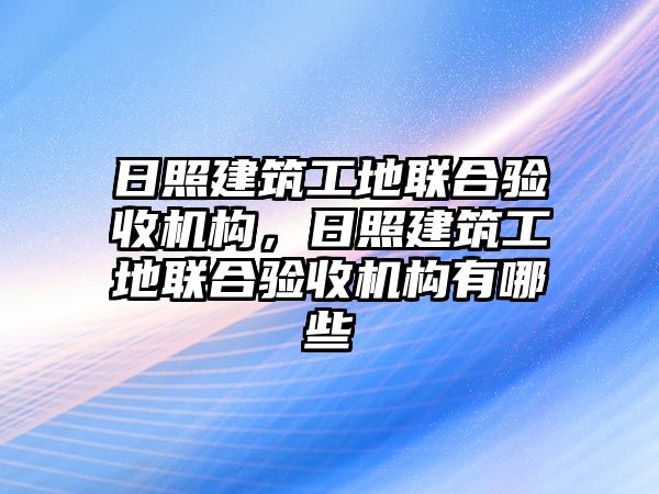 日照建筑工地聯(lián)合驗收機構，日照建筑工地聯(lián)合驗收機構有哪些