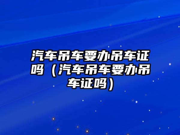 汽車吊車要辦吊車證嗎（汽車吊車要辦吊車證嗎）