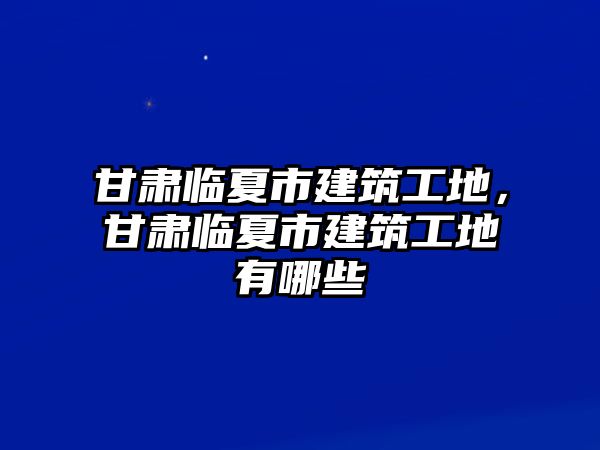 甘肅臨夏市建筑工地，甘肅臨夏市建筑工地有哪些