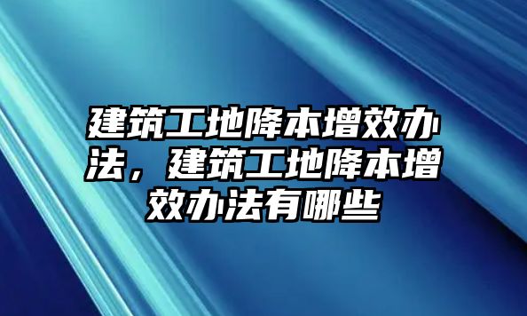 建筑工地降本增效辦法，建筑工地降本增效辦法有哪些