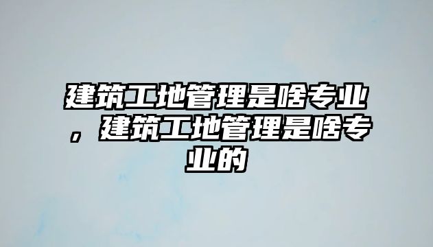 建筑工地管理是啥專業(yè)，建筑工地管理是啥專業(yè)的