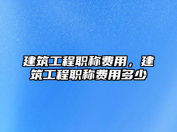 建筑工程職稱費用，建筑工程職稱費用多少