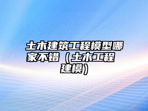 土木建筑工程模型哪家不錯（土木工程 建模）