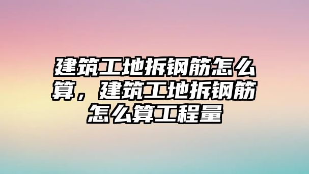 建筑工地拆鋼筋怎么算，建筑工地拆鋼筋怎么算工程量