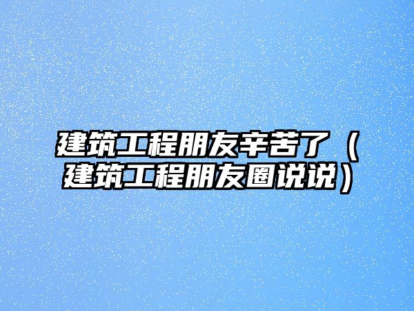 建筑工程朋友辛苦了（建筑工程朋友圈說(shuō)說(shuō)）