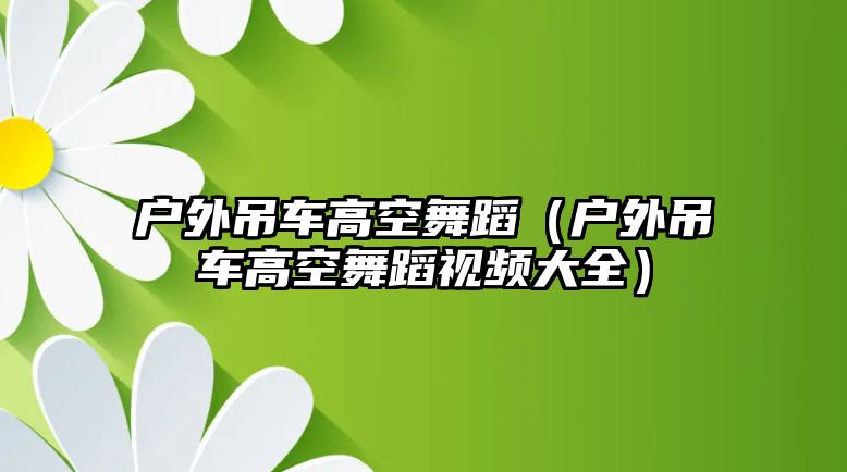 戶外吊車高空舞蹈（戶外吊車高空舞蹈視頻大全）