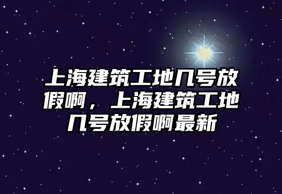 上海建筑工地幾號放假啊，上海建筑工地幾號放假啊最新