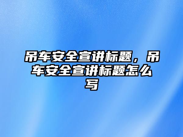 吊車安全宣講標題，吊車安全宣講標題怎么寫