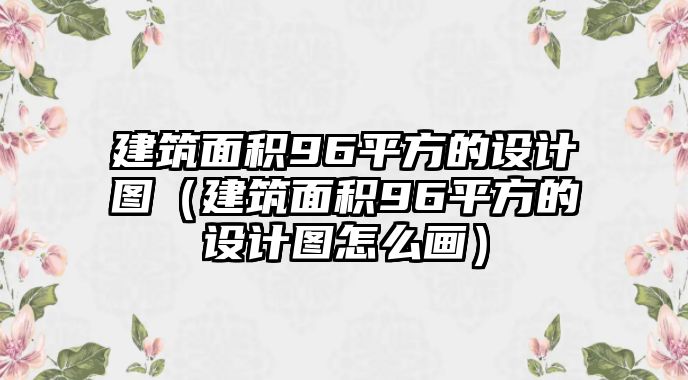 建筑面積96平方的設(shè)計(jì)圖（建筑面積96平方的設(shè)計(jì)圖怎么畫）