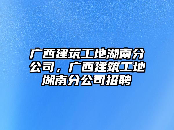 廣西建筑工地湖南分公司，廣西建筑工地湖南分公司招聘