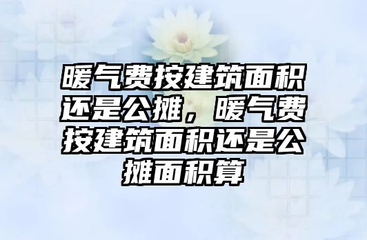 暖氣費(fèi)按建筑面積還是公攤，暖氣費(fèi)按建筑面積還是公攤面積算