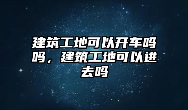 建筑工地可以開車嗎嗎，建筑工地可以進去嗎