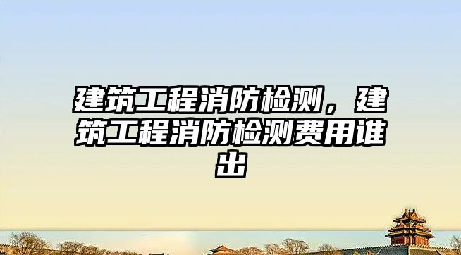 建筑工程消防檢測，建筑工程消防檢測費(fèi)用誰出