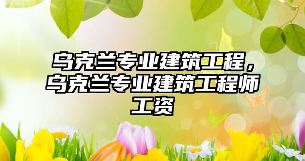 烏克蘭專業(yè)建筑工程，烏克蘭專業(yè)建筑工程師工資