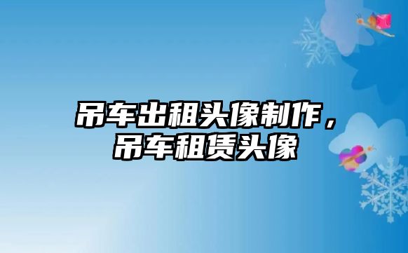 吊車出租頭像制作，吊車租賃頭像