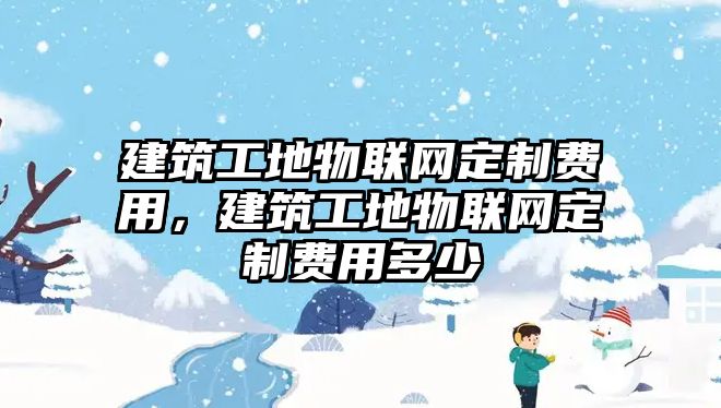 建筑工地物聯(lián)網(wǎng)定制費用，建筑工地物聯(lián)網(wǎng)定制費用多少