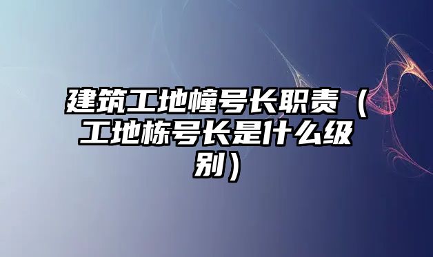 建筑工地幢號(hào)長(zhǎng)職責(zé)（工地棟號(hào)長(zhǎng)是什么級(jí)別）