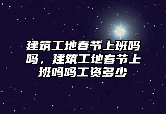 建筑工地春節(jié)上班嗎嗎，建筑工地春節(jié)上班嗎嗎工資多少