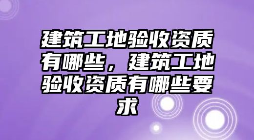 建筑工地驗收資質(zhì)有哪些，建筑工地驗收資質(zhì)有哪些要求