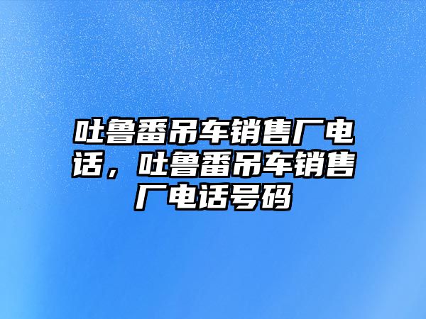 吐魯番吊車銷售廠電話，吐魯番吊車銷售廠電話號(hào)碼