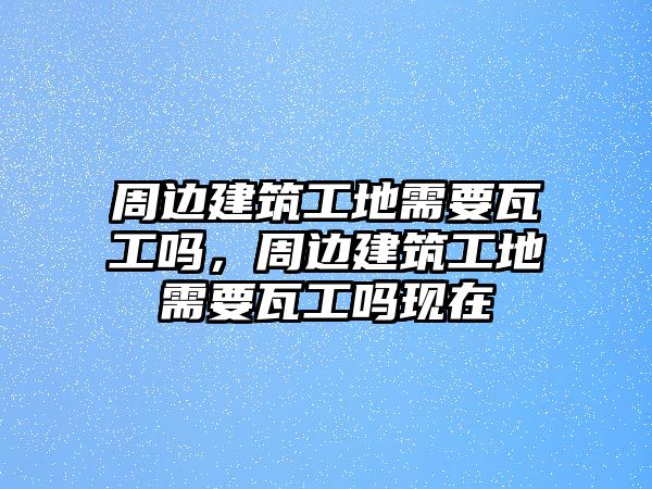 周邊建筑工地需要瓦工嗎，周邊建筑工地需要瓦工嗎現(xiàn)在