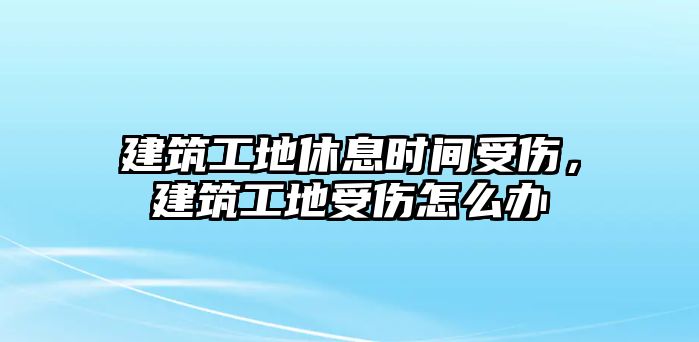 建筑工地休息時間受傷，建筑工地受傷怎么辦